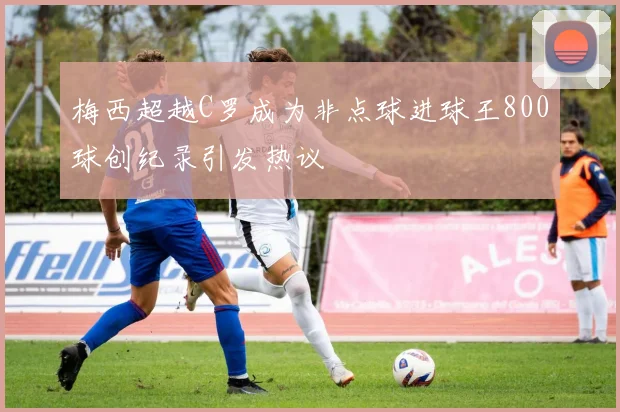 梅西超越C罗成为非点球进球王800球创纪录引发热议