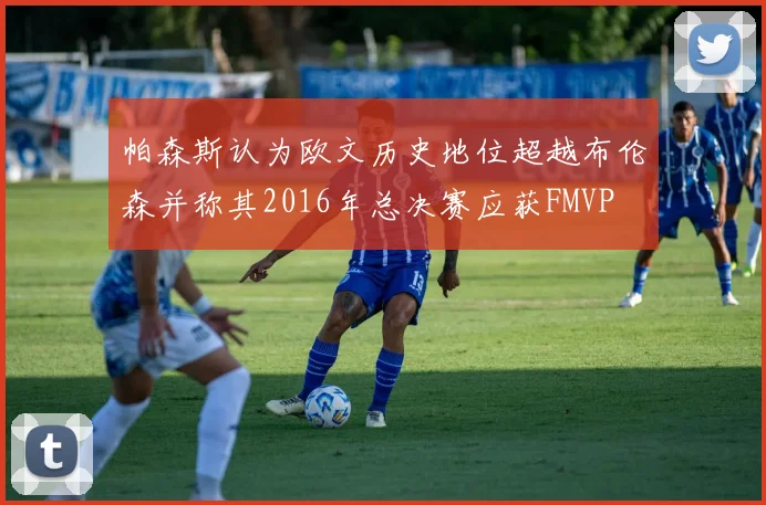 帕森斯认为欧文历史地位超越布伦森并称其2016年总决赛应获FMVP
