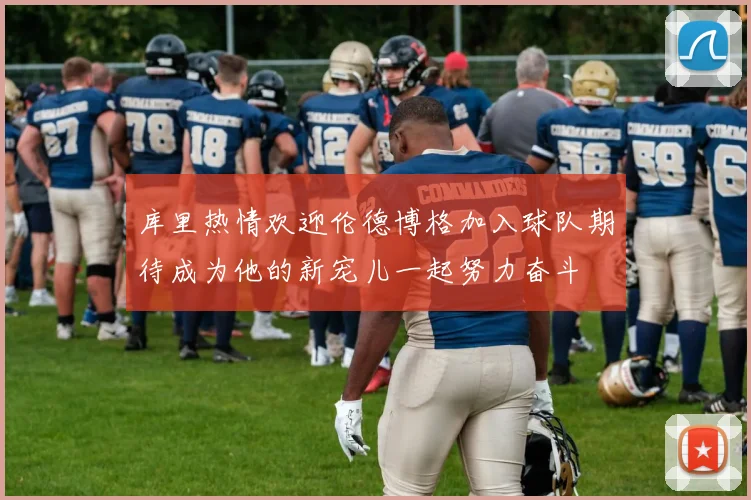 库里热情欢迎伦德博格加入球队期待成为他的新宠儿一起努力奋斗