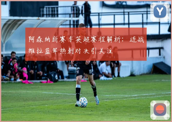 阿森纳新赛季英超赛程解析：连战维拉蓝军热刺对决引关注