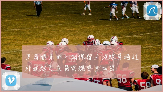 罗马俱乐部计划保留主力球员通过外租球员交易实现资金回笼